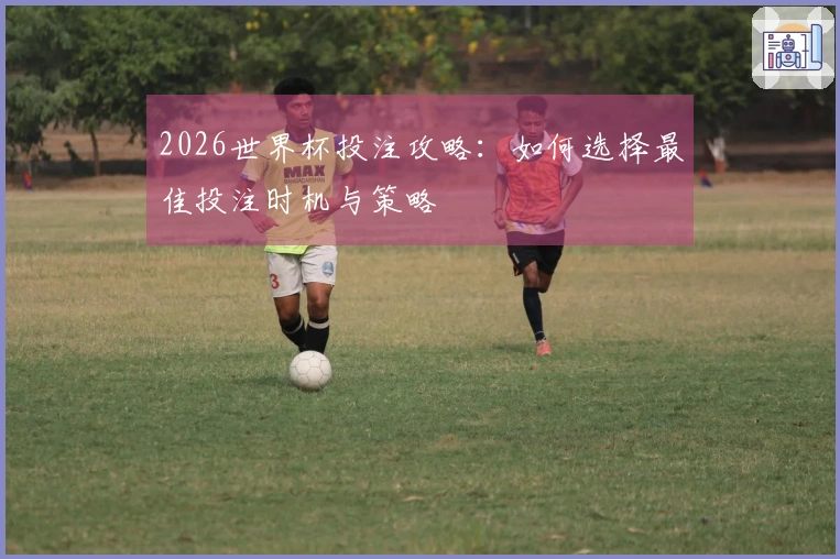 2026世界杯投注攻略：如何选择最佳投注时机与策略